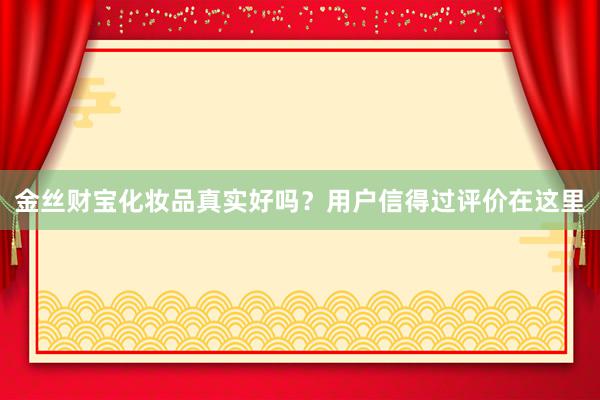 金丝财宝化妆品真实好吗？用户信得过评价在这里