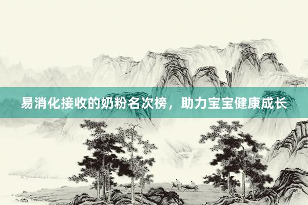 易消化接收的奶粉名次榜，助力宝宝健康成长
