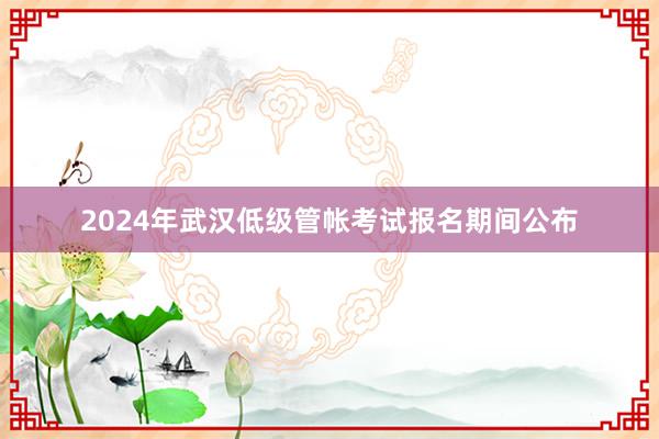 2024年武汉低级管帐考试报名期间公布